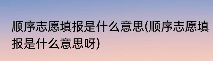 顺序志愿填报是什么意思(顺序志愿填报是什么意思呀)