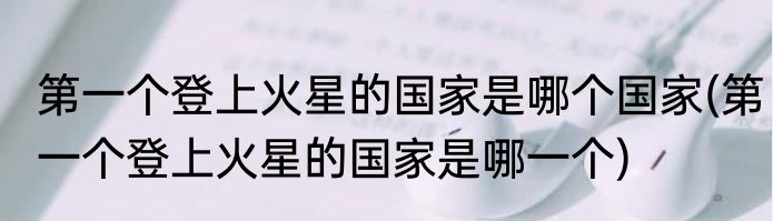 第一个登上火星的国家是哪个国家(第一个登上火星的国家是哪一个)