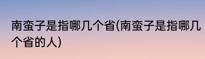 南蛮子是指哪几个省(南蛮子是指哪几个省的人)