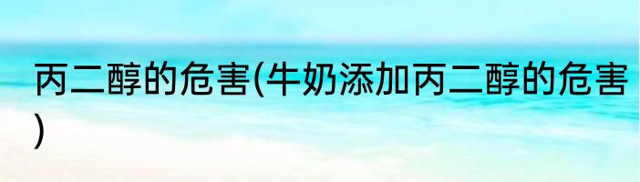 丙二醇的危害(牛奶添加丙二醇的危害)