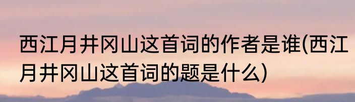西江月井冈山这首词的作者是谁(西江月井冈山这首词的题是什么)