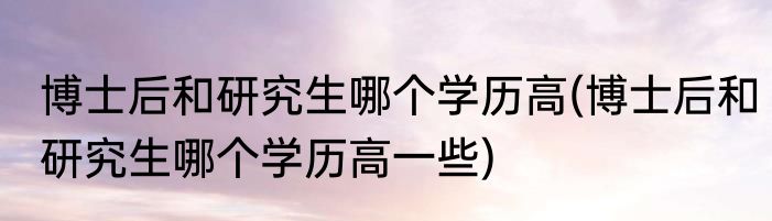博士后和研究生哪个学历高(博士后和研究生哪个学历高一些)