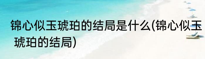 锦心似玉琥珀的结局是什么(锦心似玉 琥珀的结局)