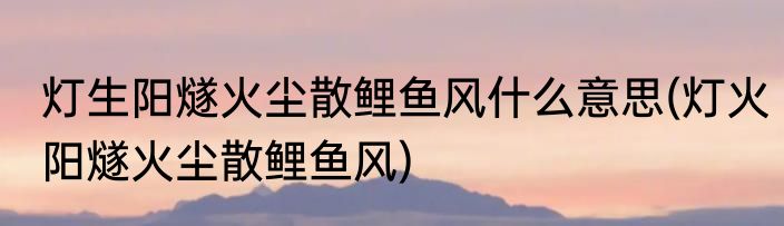 灯生阳燧火尘散鲤鱼风什么意思(灯火阳燧火尘散鲤鱼风)