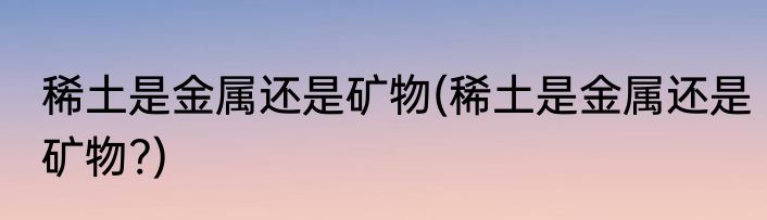 稀土是金属还是矿物(稀土是金属还是矿物?)