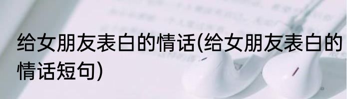 给女朋友表白的情话(给女朋友表白的情话短句)