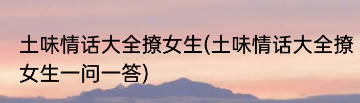 土味情话大全撩女生(土味情话大全撩女生一问一答)