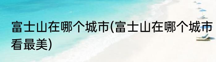 富士山在哪个城市(富士山在哪个城市看最美)
