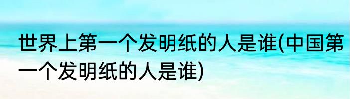 世界上第一个发明纸的人是谁(中国第一个发明纸的人是谁)