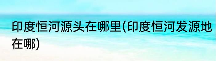 印度恒河源头在哪里(印度恒河发源地在哪)