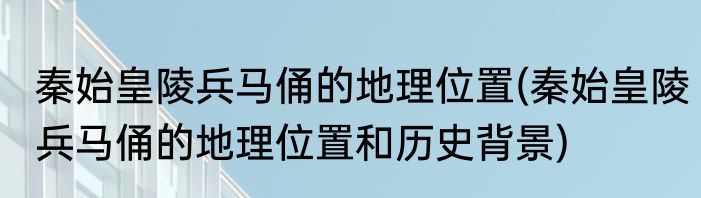 秦始皇陵兵马俑的地理位置(秦始皇陵兵马俑的地理位置和历史背景)