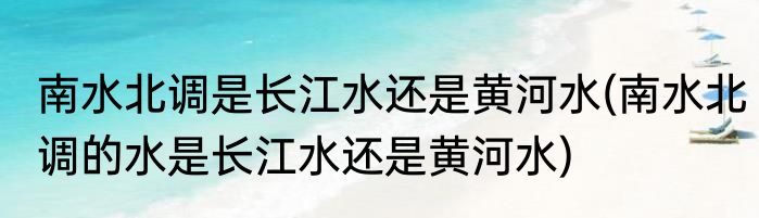 南水北调是长江水还是黄河水(南水北调的水是长江水还是黄河水)