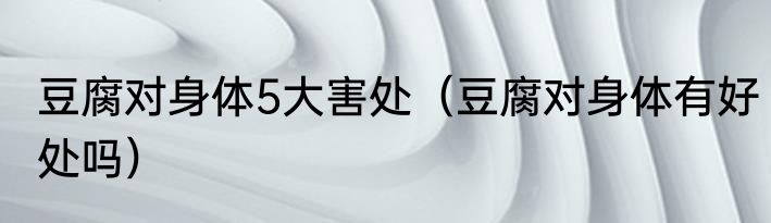 豆腐对身体5大害处（豆腐对身体有好处吗）