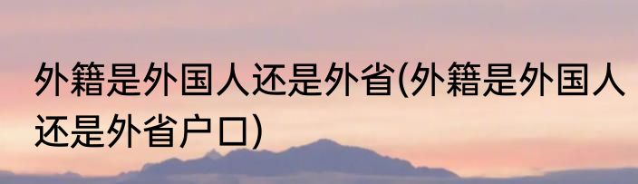外籍是外国人还是外省(外籍是外国人还是外省户口)