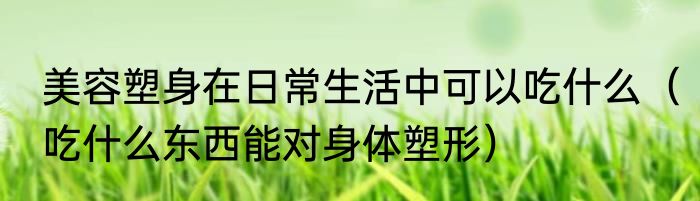 美容塑身在日常生活中可以吃什么	（吃什么东西能对身体塑形）
