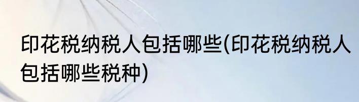 印花税纳税人包括哪些(印花税纳税人包括哪些税种)