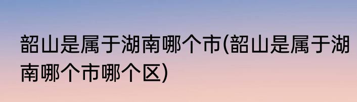 韶山是属于湖南哪个市(韶山是属于湖南哪个市哪个区)