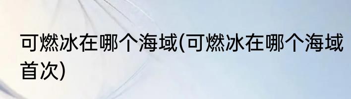 可燃冰在哪个海域(可燃冰在哪个海域首次)