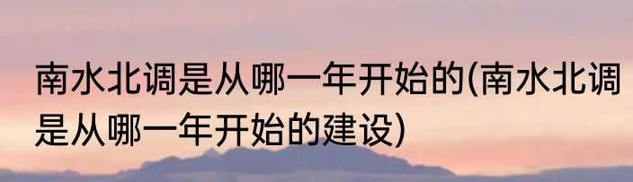 南水北调是从哪一年开始的(南水北调是从哪一年开始的建设)