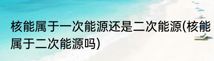 核能属于一次能源还是二次能源(核能属于二次能源吗)