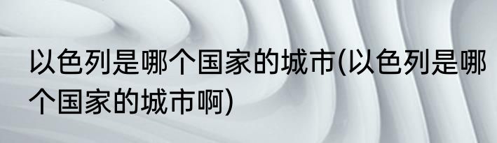 以色列是哪个国家的城市(以色列是哪个国家的城市啊)