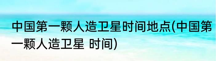 中国第一颗人造卫星时间地点(中国第一颗人造卫星 时间)