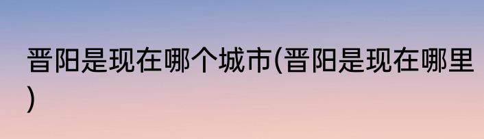 晋阳是现在哪个城市(晋阳是现在哪里)