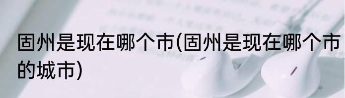 固州是现在哪个市(固州是现在哪个市的城市)