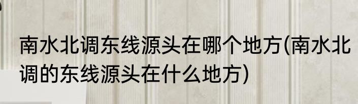 南水北调东线源头在哪个地方(南水北调的东线源头在什么地方)