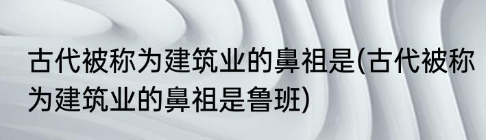 古代被称为建筑业的鼻祖是(古代被称为建筑业的鼻祖是鲁班)