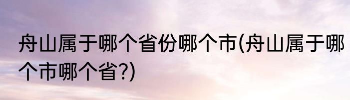 舟山属于哪个省份哪个市(舟山属于哪个市哪个省?)