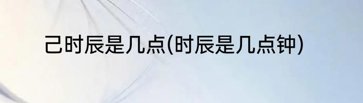 己时辰是几点(时辰是几点钟)