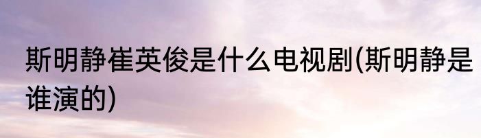 斯明静崔英俊是什么电视剧(斯明静是谁演的)