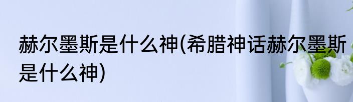 赫尔墨斯是什么神(希腊神话赫尔墨斯是什么神)