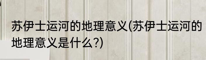 苏伊士运河的地理意义(苏伊士运河的地理意义是什么?)
