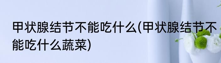 甲状腺结节不能吃什么(甲状腺结节不能吃什么蔬菜)