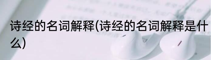 诗经的名词解释(诗经的名词解释是什么)