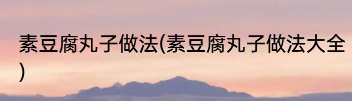 素豆腐丸子做法(素豆腐丸子做法大全)