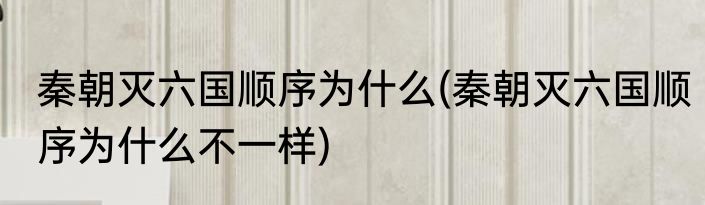 秦朝灭六国顺序为什么(秦朝灭六国顺序为什么不一样)