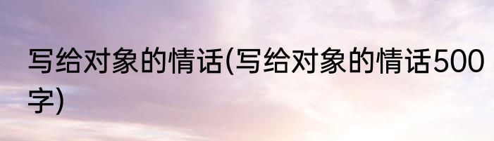 写给对象的情话(写给对象的情话500字)
