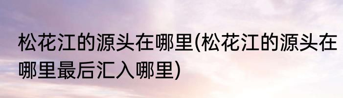 松花江的源头在哪里(松花江的源头在哪里最后汇入哪里)