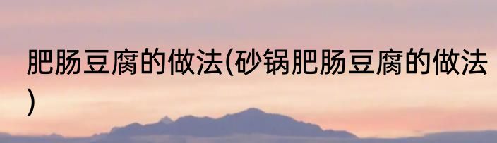 肥肠豆腐的做法(砂锅肥肠豆腐的做法)