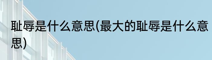 耻辱是什么意思(最大的耻辱是什么意思)