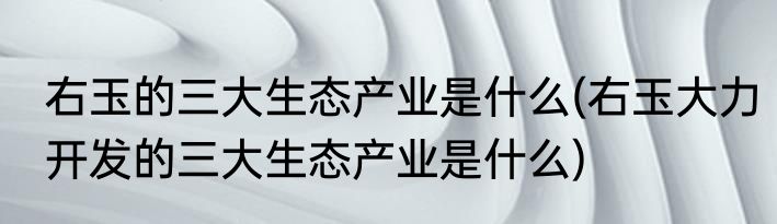 右玉的三大生态产业是什么(右玉大力开发的三大生态产业是什么)