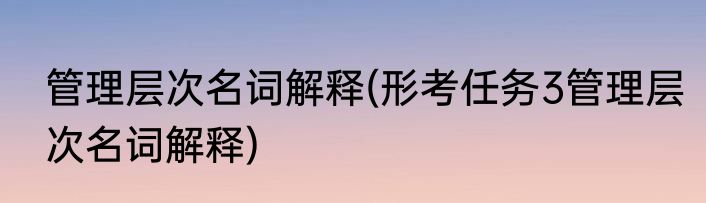 管理层次名词解释(形考任务3管理层次名词解释)