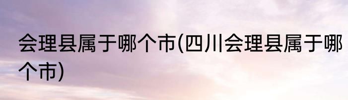 会理县属于哪个市(四川会理县属于哪个市)
