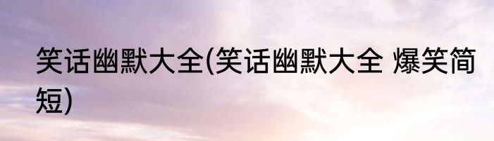 笑话幽默大全(笑话幽默大全 爆笑简短)