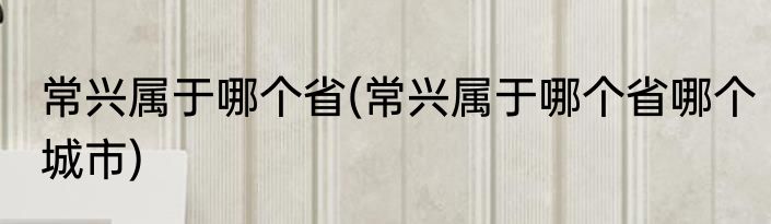 常兴属于哪个省(常兴属于哪个省哪个城市)