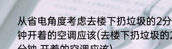 从省电角度考虑去楼下扔垃圾的2分钟开着的空调应该(去楼下扔垃圾的2分钟,开着的空调应该)