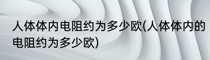 人体体内电阻约为多少欧(人体体内的电阻约为多少欧)